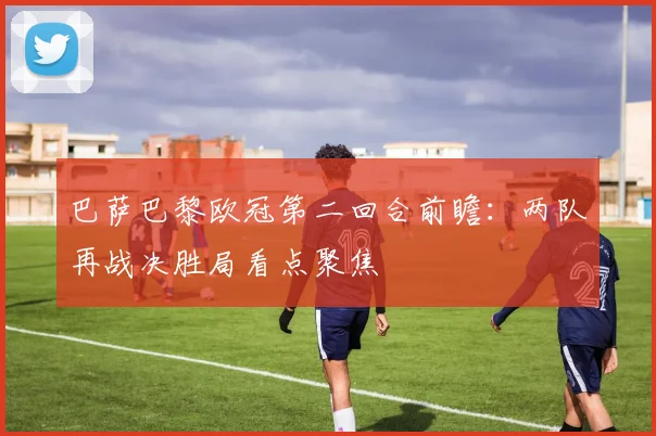 巴萨巴黎欧冠第二回合前瞻:两队再战决胜局看点聚焦