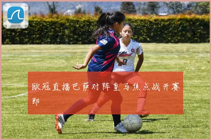 欧冠直播巴萨对阵皇马焦点战开赛即