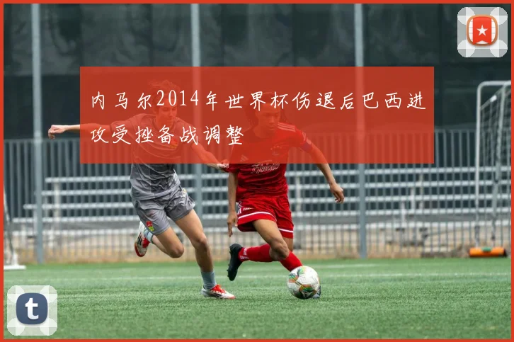 内马尔2014年世界杯伤退后巴西进攻受挫备战调整