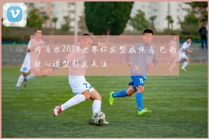 内马尔2018世界杯发型成焦点 巴西核心造型引发关注